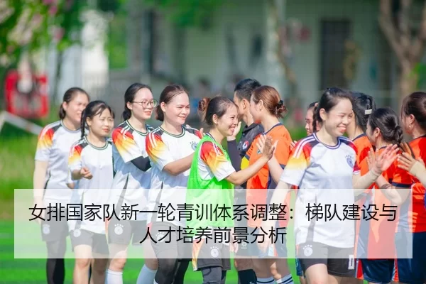 女排国家队新一轮青训体系调整：梯队建设与人才培养前景分析