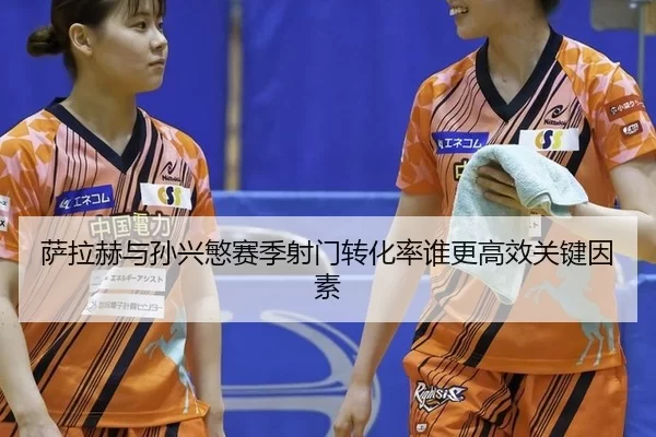 萨拉赫与孙兴慜赛季射门转化率谁更高效关键因素